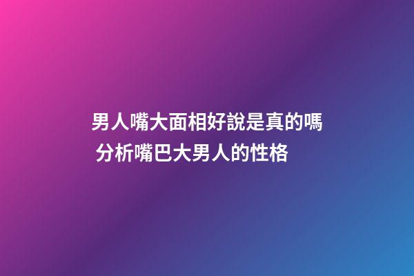男人嘴大面相好說是真的嗎 分析嘴巴大男人的性格